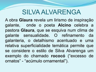 SILVA ALVARENGA
A obra Glaura revela um lirismo de inspiração
galante, onde o poeta Alcino celebra a
pastora Glaura, que se esquiva num clima de
galante sensualidade. O refinamento da
galanteria, o detalhismo acentuado e uma
relativa superficialidade temática permite que
se considere o estilo de Silva Alvarenga um
exemplo do chamado rococó (“excesso de
ornatos” - “acúmulo ornamental”).
 