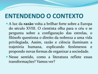 ENTENDENDO O CONTEXTO
 A luz da razão volta a brilhar forte sobre a Europa
do século XVIII. O cientista olha para o céu e se
pergunta sobre a configuração das estrelas, o
filósofo questiona o direito da nobreza a uma vida
privilegiada. Assim, razão e ciência iluminam a
trajetória humana, explicando fenômenos e
propondo novas formas de organizar a sociedade.
 Nesse sentido, como a literatura reflete essas
transformações? Vamos ver?
 