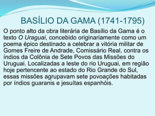 BASÍLIO DA GAMA (1741-1795)
O ponto alto da obra literária de Basílio da Gama é o
texto O Uraguai, concebido originariamente como um
poema épico destinado a celebrar a vitória militar de
Gomes Freire de Andrade, Comissário Real, contra os
índios da Colônia de Sete Povos das Missões do
Uruguai. Localizadas a leste do rio Uruguai, em região
hoje pertencente ao estado do Rio Grande do Sul,
essas missões agrupavam sete povoações habitadas
por índios guaranis e jesuítas espanhóis.
 
