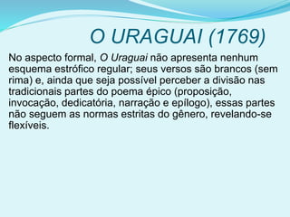 O URAGUAI (1769)
No aspecto formal, O Uraguai não apresenta nenhum
esquema estrófico regular; seus versos são brancos (sem
rima) e, ainda que seja possível perceber a divisão nas
tradicionais partes do poema épico (proposição,
invocação, dedicatória, narração e epílogo), essas partes
não seguem as normas estritas do gênero, revelando-se
flexíveis.
 