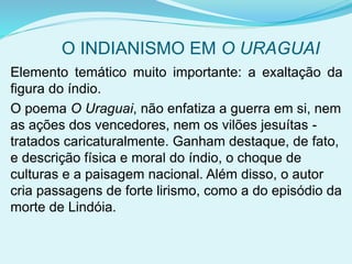 O INDIANISMO EM O URAGUAI
Elemento temático muito importante: a exaltação da
figura do índio.
O poema O Uraguai, não enfatiza a guerra em si, nem
as ações dos vencedores, nem os vilões jesuítas -
tratados caricaturalmente. Ganham destaque, de fato,
e descrição física e moral do índio, o choque de
culturas e a paisagem nacional. Além disso, o autor
cria passagens de forte lirismo, como a do episódio da
morte de Lindóia.
 