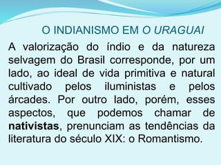O INDIANISMO EM O URAGUAI
A valorização do índio e da natureza
selvagem do Brasil corresponde, por um
lado, ao ideal de vida primitiva e natural
cultivado pelos iluministas e pelos
árcades. Por outro lado, porém, esses
aspectos, que podemos chamar de
nativistas, prenunciam as tendências da
literatura do século XIX: o Romantismo.
 