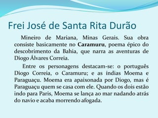 Frei José de Santa Rita Durão
Mineiro de Mariana, Minas Gerais. Sua obra
consiste basicamente no Caramuru, poema épico do
descobrimento da Bahia, que narra as aventuras de
Diogo Álvares Correia.
Entre os personagens destacam-se: o português
Diogo Correia, o Caramuru; e as índias Moema e
Paraguaçu. Moema era apaixonada por Diogo, mas é
Paraguaçu quem se casa com ele. Quando os dois estão
indo para Paris, Moema se lança ao mar nadando atrás
do navio e acaba morrendo afogada.
 