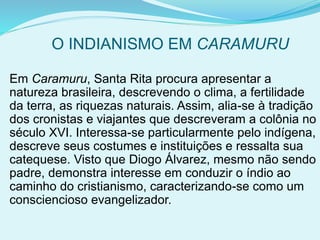 O INDIANISMO EM CARAMURU
Em Caramuru, Santa Rita procura apresentar a
natureza brasileira, descrevendo o clima, a fertilidade
da terra, as riquezas naturais. Assim, alia-se à tradição
dos cronistas e viajantes que descreveram a colônia no
século XVI. Interessa-se particularmente pelo indígena,
descreve seus costumes e instituições e ressalta sua
catequese. Visto que Diogo Álvarez, mesmo não sendo
padre, demonstra interesse em conduzir o índio ao
caminho do cristianismo, caracterizando-se como um
consciencioso evangelizador.
 