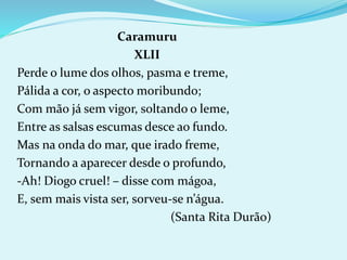 Caramuru
XLII
Perde o lume dos olhos, pasma e treme,
Pálida a cor, o aspecto moribundo;
Com mão já sem vigor, soltando o leme,
Entre as salsas escumas desce ao fundo.
Mas na onda do mar, que irado freme,
Tornando a aparecer desde o profundo,
-Ah! Diogo cruel! – disse com mágoa,
E, sem mais vista ser, sorveu-se n’água.
(Santa Rita Durão)
 