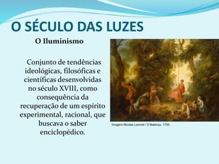 O SÉCULO DAS LUZES
O Iluminismo
Conjunto de tendências
ideológicas, filosóficas e
científicas desenvolvidas
no século XVIII, como
consequência da
recuperação de um espírito
experimental, racional, que
buscava o saber
enciclopédico.
Imagem:Nicolas Lancret / O Balanço, 1730.
 