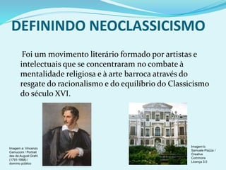 DEFININDO NEOCLASSICISMO
Foi um movimento literário formado por artistas e
intelectuais que se concentraram no combate à
mentalidade religiosa e à arte barroca através do
resgate do racionalismo e do equilíbrio do Classicismo
do século XVI.
Imagem b:
Samuele Piazza /
Creative
Commons
Licença 3.0
Imagem a: Vincenzo
Camuccini / Portrait
des de:August Grahl
(1791-1868) /
domínio público
 
