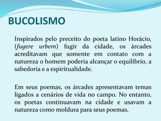 BUCOLISMO
Inspirados pelo preceito do poeta latino Horácio,
(fugere urbem) fugir da cidade, os árcades
acreditavam que somente em contato com a
natureza o homem poderia alcançar o equilíbrio, a
sabedoria e a espiritualidade.
Em seus poemas, os árcades apresentavam temas
ligados a cenários de vida no campo. No entanto,
os poetas continuavam na cidade e usavam a
natureza como moldura para seus poemas.
 