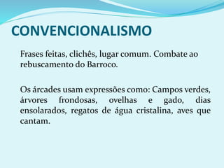 CONVENCIONALISMO
Frases feitas, clichês, lugar comum. Combate ao
rebuscamento do Barroco.
Os árcades usam expressões como: Campos verdes,
árvores frondosas, ovelhas e gado, dias
ensolarados, regatos de água cristalina, aves que
cantam.
 