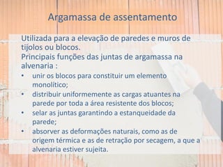 Utilizada para a elevação de paredes e muros de
tijolos ou blocos.
Principais funções das juntas de argamassa na
alvenaria :
• unir os blocos para constituir um elemento
monolítico;
• distribuir uniformemente as cargas atuantes na
parede por toda a área resistente dos blocos;
• selar as juntas garantindo a estanqueidade da
parede;
• absorver as deformações naturais, como as de
origem térmica e as de retração por secagem, a que a
alvenaria estiver sujeita.
Argamassa de assentamento
 