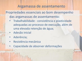 Propriedades essenciais ao bom desempenho
das argamassas de assentamento:
• Trabalhabilidade - consistência e plasticidade
adequadas ao processo de execução, além de
uma elevada retenção de água;
• Adesão inicial
• Aderência;
• Resistência mecânica
• Capacidade de absorver deformações
Argamassa de assentamento
 