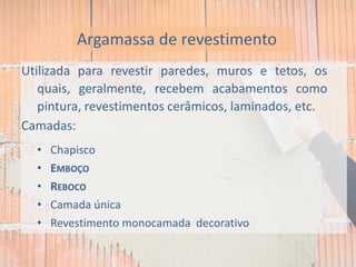 Utilizada para revestir paredes, muros e tetos, os
quais, geralmente, recebem acabamentos como
pintura, revestimentos cerâmicos, laminados, etc.
Camadas:
• Chapisco
• EMBOÇO
• REBOCO
• Camada única
• Revestimento monocamada decorativo
Argamassa de revestimento
 