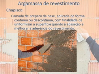 Argamassa de revestimento
Chapisco:
Camada de preparo da base, aplicada de forma
contínua ou descontínua, com finalidade de
uniformizar a superfície quanto à absorção e
melhorar a aderência do revestimento.
 