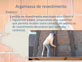 Argamassa de revestimento
EMBOÇO:
Camada de revestimento executada para cobrir e
regularizar a base, propiciando uma superfície
que permita receber outra camada, de reboco ou
de revestimento decorativo (por exemplo,
cerâmica).
 