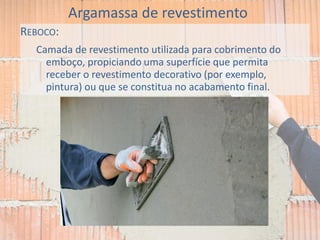 REBOCO:
Camada de revestimento utilizada para cobrimento do
emboço, propiciando uma superfície que permita
receber o revestimento decorativo (por exemplo,
pintura) ou que se constitua no acabamento final.
Argamassa de revestimento
 