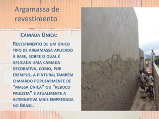 CAMADA ÚNICA:
REVESTIMENTO DE UM ÚNICO
TIPO DE ARGAMASSA APLICADO
À BASE, SOBRE O QUAL É
APLICADA UMA CAMADA
DECORATIVA, COMO, POR
EXEMPLO, A PINTURA; TAMBÉM
CHAMADO POPULARMENTE DE
"MASSA ÚNICA" OU "REBOCO
PAULISTA" É ATUALMENTE A
ALTERNATIVA MAIS EMPREGADA
NO BRASIL.
Argamassa de
revestimento
 