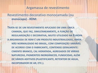 Revestimento decorativo monocamada (ou
monocapa) - RDM:
TRATA-SE DE UM REVESTIMENTO APLICADO EM UMA ÚNICA
CAMADA, QUE FAZ, SIMULTANEAMENTE, A FUNÇÃO DE
REGULARIZAÇÃO E DECORATIVA, MUITO UTILIZADO NA EUROPA
A ARGAMASSA DE RDM É UM PRODUTO INDUSTRIALIZADO, AINDA
NÃO NORMALIZADO NO BRASIL, COM COMPOSIÇÃO VARIÁVEL
DE ACORDO COM O FABRICANTE, CONTENDO GERALMENTE:
CIMENTO BRANCO, CAL HIDRATADA, AGREGADOS DE VÁRIAS
NATUREZAS, PIGMENTOS INORGÂNICOS, FUNGICIDAS, ALÉM
DE VÁRIOS ADITIVOS (PLASTIFICANTE, RETENTOR DE ÁGUA,
INCOPORADOR DE AR, ETC.).
Argamassa de revestimento
 