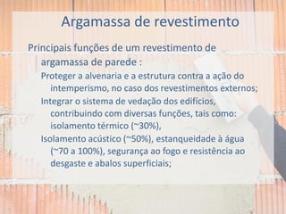 Argamassa de revestimento
Principais funções de um revestimento de
argamassa de parede :
Proteger a alvenaria e a estrutura contra a ação do
intemperismo, no caso dos revestimentos externos;
Integrar o sistema de vedação dos edifícios,
contribuindo com diversas funções, tais como:
isolamento térmico (~30%),
Isolamento acústico (~50%), estanqueidade à água
(~70 a 100%), segurança ao fogo e resistência ao
desgaste e abalos superficiais;
 