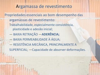 Propriedades essenciais ao bom desempenho das
argamassas de revestimento:
Trabalhabilidade, especialmente consistência,
plasticidade e adesão inicial;
— BAIXA RETRAÇÃO —ADERÊNCIA;
— BAIXA PERMEABILIDADE À ÁGUA;
— RESISTÊNCIA MECÂNICA, PRINCIPALMENTE A
SUPERFICIAL; —Capacidade de absorver deformações.
Argamassa de revestimento
 