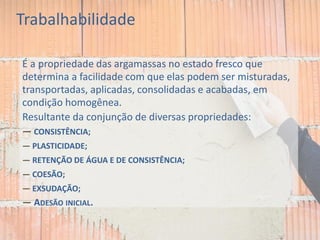 Trabalhabilidade
É a propriedade das argamassas no estado fresco que
determina a facilidade com que elas podem ser misturadas,
transportadas, aplicadas, consolidadas e acabadas, em
condição homogênea.
Resultante da conjunção de diversas propriedades:
— CONSISTÊNCIA;
— PLASTICIDADE;
— RETENÇÃO DE ÁGUA E DE CONSISTÊNCIA;
— COESÃO;
— EXSUDAÇÃO;
— ADESÃO INICIAL.
 