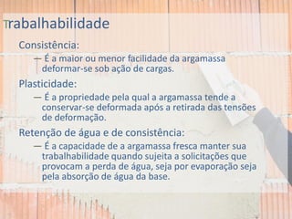 Trabalhabilidade
Consistência:
— É a maior ou menor facilidade da argamassa
deformar-se sob ação de cargas.
Plasticidade:
— É a propriedade pela qual a argamassa tende a
conservar-se deformada após a retirada das tensões
de deformação.
Retenção de água e de consistência:
— É a capacidade de a argamassa fresca manter sua
trabalhabilidade quando sujeita a solicitações que
provocam a perda de água, seja por evaporação seja
pela absorção de água da base.
 
