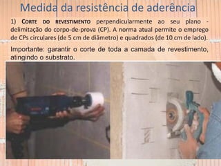 Medida da resistência de aderência
1) CORTE DO REVESTIMENTO perpendicularmente ao seu plano -
delimitação do corpo-de-prova (CP). A norma atual permite o emprego
de CPs circulares (de 5 cm de diâmetro) e quadrados (de 10 cm de lado).
Importante: garantir o corte de toda a camada de revestimento,
atingindo o substrato.
 