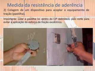 Medida da resistência de aderência
2) Colagem de um dispositivo para acoplar o equipamento de
tração (pastilha).
Importante: colar a pastilha no centro do CP delimitado pelo corte para
evitar a aplicação do esforço de tração excêntrico.
 