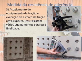 Medida da resistência de aderência
3) Acoplamento do
equipamento de tração e
execução de esforço de tração
até a ruptura. Obs.: existem
vários equipamentos para essa
finalidade.
 