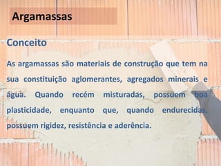 Conceito
As argamassas são materiais de construção que tem na
sua constituição aglomerantes, agregados minerais e
água. Quando recém misturadas, possuem boa
plasticidade, enquanto que, quando endurecidas,
possuem rigidez, resistência e aderência.
Argamassas
 
