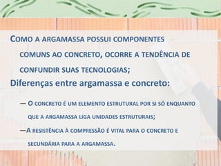 COMO A ARGAMASSA POSSUI COMPONENTES
COMUNS AO CONCRETO, OCORRE A TENDÊNCIA DE
CONFUNDIR SUAS TECNOLOGIAS;
Diferenças entre argamassa e concreto:
— O CONCRETO É UM ELEMENTO ESTRUTURAL POR SI SÓ ENQUANTO
QUE A ARGAMASSA LIGA UNIDADES ESTRUTURAIS;
—A RESISTÊNCIA À COMPRESSÃO É VITAL PARA O CONCRETO E
SECUNDÁRIA PARA A ARGAMASSA.
 