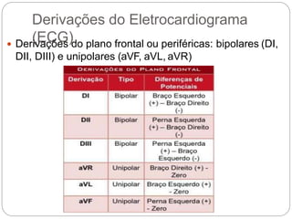 Derivações do Eletrocardiograma
(ECG) Derivações do plano frontal ou periféricas: bipolares (DI,
DII, DIII) e unipolares (aVF, aVL, aVR)
 