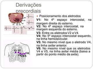Derivações
precordiais
 Posicionamento dos eletrodos
V1: No 4º espaço intercostal, na
margem direita do esterno.
V2: No 4º espaço intercostal, na
margem esquerda do esterno.
V3: Entre os eletrodosV2 e V4.
V4: No 5º espaço intercostal esquerdo,
na linha hemiclavicular.
V5: No mesmo nível que o eletrodo V4,
na linha axilar anterior.
V6: No mesmo nível que os eletrodos
V4 e V5, na linha axilar média (baixa a
partir do ponto médio da axila).
 