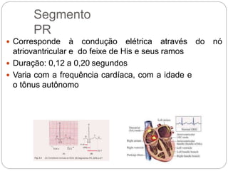 Segmento
PR
 Corresponde à condução elétrica através do nó
atriovantricular e do feixe de His e seus ramos
 Duração: 0,12 a 0,20 segundos
 Varia com a frequência cardíaca, com a idade e
o tônus autônomo
 