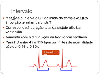 Intervalo
QT Mede-se o intervalo QT do início do complexo QRS
à porção terminal da ondaT
 Corresponde à duração total da sístole elétrica
ventricular
 Aumenta com a diminuição da frequência cardíaca
 Para FC entre 45 a 115 bpm os limites de normalidade
são de 0,46 a 0,30 s
Intervalo
QT
 