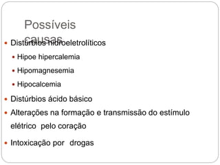 Possíveis
causas Distúrbios hidroeletrolíticos
 Hipoe hipercalemia
 Hipomagnesemia
 Hipocalcemia
 Distúrbios ácido básico
 Alterações na formação e transmissão do estímulo
elétrico pelo coração
 Intoxicação por drogas
 