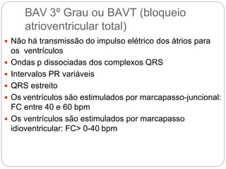 BAV 3º Grau ou BAVT (bloqueio
atrioventricular total)
 Não há transmissão do impulso elétrico dos átrios para
os ventrículos
 Ondas p dissociadas dos complexos QRS
 Intervalos PR variáveis
 QRS estreito
 Os ventrículos são estimulados por marcapasso-juncional:
FC entre 40 e 60 bpm
 Os ventrículos são estimulados por marcapasso
idioventricular: FC> 0-40 bpm
 