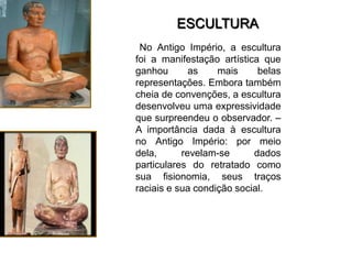 ESCULTURA
 No Antigo Império, a escultura
foi a manifestação artística que
ganhou       as    mais     belas
representações. Embora também
cheia de convenções, a escultura
desenvolveu uma expressividade
que surpreendeu o observador. –
A importância dada à escultura
no Antigo Império: por meio
dela,      revelam-se      dados
particulares do retratado como
sua fisionomia, seus traços
raciais e sua condição social.
 