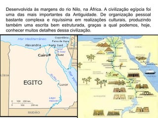 Desenvolvida às margens do rio Nilo, na África. A   civilização egípcia foi
uma das mais importantes da Antiguidade. De         organização pessoal
bastante complexa e riquíssima em realizações       culturais, produzindo
também uma escrita bem estruturada, graças a        qual podemos, hoje,
conhecer muitos detalhes dessa civilização.
 