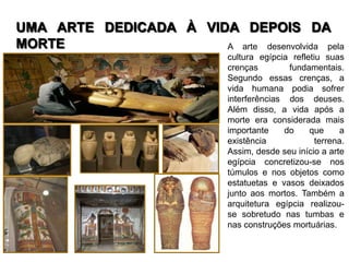 UMA ARTE DEDICADA À VIDA DEPOIS DA
MORTE                  A arte desenvolvida pela
                              cultura egípcia refletiu suas
                              crenças        fundamentais.
                              Segundo essas crenças, a
                              vida humana podia sofrer
                              interferências dos deuses.
                              Além disso, a vida após a
                              morte era considerada mais
                              importante    do     que      a
                              existência             terrena.
                              Assim, desde seu início a arte
                              egípcia concretizou-se nos
                              túmulos e nos objetos como
                              estatuetas e vasos deixados
                              junto aos mortos. Também a
                              arquitetura egípcia realizou-
                              se sobretudo nas tumbas e
                              nas construções mortuárias.
 