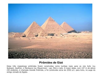 Pirâmides de Gizé
Estas três majestosas pirâmides foram construídas como tumbas reais para os reis Kufu (ou
Quéops), Quéfren, e Menkaure (ou Miquerinos) - pai, filho e neto. A maior delas, com 147 m de altura
(49 andares), é chamada Grande Pirâmide, e foi construída cerca de 2550 a.C. para Kufu, no auge do
antigo reinado do Egipto.
 