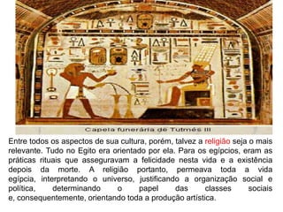 Entre todos os aspectos de sua cultura, porém, talvez a religião seja o mais
relevante. Tudo no Egito era orientado por ela. Para os egípcios, eram as
práticas rituais que asseguravam a felicidade nesta vida e a existência
depois da morte. A religião portanto, permeava toda a vida
egípcia, interpretando o universo, justificando a organização social e
política,    determinando     o      papel     das      classes       sociais
e, consequentemente, orientando toda a produção artística.
 
