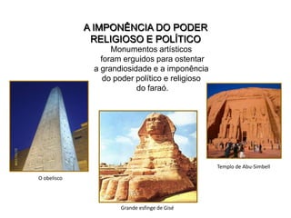 A IMPONÊNCIA DO PODER
              RELIGIOSO E POLÍTICO
                   Monumentos artísticos
                foram erguidos para ostentar
              a grandiosidade e a imponência
                 do poder político e religioso
                          do faraó.




                                                 Templo de Abu-Simbell

O obelisco




                     Grande esfinge de Gisé
 