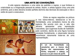 UMA ARTE DE CONVENÇÕES
          A arte egípcia obedecia a uma série de padrões e regras, o que limitava a
criatividade ou a imaginação pessoal do artista. Assim, o artista egípcio criou uma arte
anônima, pois a obra deveria revelar perfeito domínio das técnicas de execução e não o
estilo de quem a executava.

                                                    Entre as regras seguidas na pintura
                                          e nos baixo-relevos, destaca-se a lei da
                                          frontalidade, uma verdadeira marca da arte
                                          egípcia. De acordo com ela, a arte não
                                          deveria      apresentar    uma     reprodução
                                          naturalista, que sugerisse ilusão de realidade:
                                          pelo contrário, diante de uma figura humana
                                          retratada frontalmente, o observador deveria
                                          reconhecer claramente tratar-se de uma
                                          representação.


                                                A Lei da Frontalidade se
                                                caracteriza por: o tronco das
                                                figuras são representados de
                                                frente, enquanto a cabeça, as
                                                pernas e os pés vistos de perfil.
 