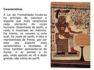 Características

A Lei da Frontalidade funda-se
no princípio de valorizar o
aspecto que mais caracteriza
cada     elemento    do      corpo
humano. Desenhado de perfil, o
rosto é mostrado ao máximo.
De frente, se resume a uma
oval. No rosto de perfil, o olho é
representado de frente, por ser
este     seu    aspecto       mais
característico e revelador. O
tórax também apresenta-se de
frente, e as pernas e os
pés, onde apenas se vê o dedo
grande, são vistos de perfil.
 