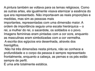 A pintura também se voltava para os temas religiosos. Como
as outras artes, ela igualmente visava eternizar a essência do
que era representado. Não importavam as reais proporções e
medidas, mas sim as pessoas mais
importantes, representadas com uma dimensão maior. A
ordem de importância seguia uma escala hierárquica – o
rei, a mulher do rei, o sacerdote, os soldados e o povo.
Imagens femininas eram pintadas com a cor ocre, enquanto
as masculinas eram simbolizadas com a cor vermelha.
 A escrita dos egípcios era desenhada, através dos
hieróglifos.
 Não há três dimensões nesta pintura, não se conhece a
profundidade e o corpo da pessoa é sempre representado
frontalmente, enquanto a cabeça, as pernas e os pés estão
sempre de perfil.
É uma arte totalmente estática.
 