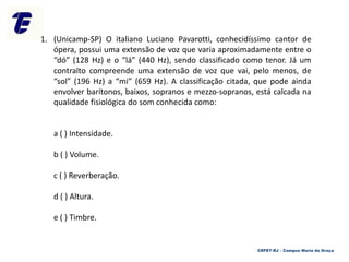 1. (Unicamp-SP) O italiano Luciano Pavarotti, conhecidíssimo cantor de
ópera, possui uma extensão de voz que varia aproximadamente entre o
“dó” (128 Hz) e o “lá” (440 Hz), sendo classificado como tenor. Já um
contralto compreende uma extensão de voz que vai, pelo menos, de
“sol” (196 Hz) a “mi” (659 Hz). A classificação citada, que pode ainda
envolver barítonos, baixos, sopranos e mezzo-sopranos, está calcada na
qualidade fisiológica do som conhecida como:
a ( ) Intensidade.
b ( ) Volume.
c ( ) Reverberação.
d ( ) Altura.
e ( ) Timbre.
CEFET-RJ – Campus Maria da Graça
 