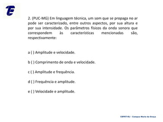 2. (PUC-MG) Em linguagem técnica, um som que se propaga no ar
pode ser caracterizado, entre outros aspectos, por sua altura e
por sua intensidade. Os parâmetros físicos da onda sonora que
correspondem às características mencionadas são,
respectivamente:
a ( ) Amplitude e velocidade.
b ( ) Comprimento de onda e velocidade.
c ( ) Amplitude e frequência.
d ( ) Frequência e amplitude.
e ( ) Velocidade e amplitude.
CEFET-RJ – Campus Maria da Graça
 