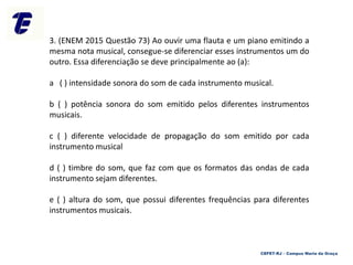 3. (ENEM 2015 Questão 73) Ao ouvir uma flauta e um piano emitindo a
mesma nota musical, consegue-se diferenciar esses instrumentos um do
outro. Essa diferenciação se deve principalmente ao (a):
a ( ) intensidade sonora do som de cada instrumento musical.
b ( ) potência sonora do som emitido pelos diferentes instrumentos
musicais.
c ( ) diferente velocidade de propagação do som emitido por cada
instrumento musical
d ( ) timbre do som, que faz com que os formatos das ondas de cada
instrumento sejam diferentes.
e ( ) altura do som, que possui diferentes frequências para diferentes
instrumentos musicais.
CEFET-RJ – Campus Maria da Graça
 