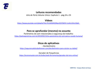 Leituras recomendadas
Arte de Perto Volume Único: Capítulo 1 - pág.24 a 33
Vídeos
https://www.youtube.com/playlist?list=PLs9xfb4GSNqn2Q7ObFH-Uo4m1XmrOp6i_
Para se aprofundar (mesmo) no assunto
Parâmetros do som relacionados à segurança do trabalho:
https://patisegnoticias.com.br/2019/02/13/os-parametros-do-som-para-a-saude-humana/
Dicas de aplicativos
- Decibelímetro
https://segurancadotrabalhonwn.com/decibelimetro-para-celular-ou-tablet/
-Gerador de frequências
https://economaster.com.br/todas/web-ferramentas/gerador-de-tons-online/
CEFET-RJ – Campus Maria da Graça
 