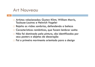 Art Nouveau
11

       Artistas relacionados: Gustav Klimt, William Morris,
        Toulouse-Lautrec e Heinrich Vogeler
       Rejeita as visões sombrias, defendendo a beleza

       Características românticas, que fazem lembrar sonho

       Não foi dominado pela pintura, são identificados por
        seus posters e objetos de decoração
       Foi o primeiro movimento orientado para o design
 